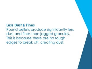 Less Dust & Fines
Round pellets produce significantly less
dust and fines than jagged granules.
This is because there are no rough
edges to break off, creating dust.
 