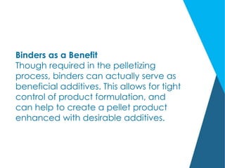 Binders as a Benefit
Though required in the pelletizing
process, binders can actually serve as
beneficial additives. This allows for tight
control of product formulation, and
can help to create a pellet product
enhanced with desirable additives.
 