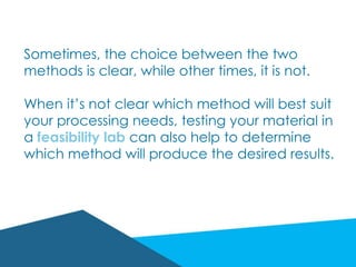 Sometimes, the choice between the two
methods is clear, while other times, it is not.
When it’s not clear which method will best suit
your processing needs, testing your material in
a feasibility lab can also help to determine
which method will produce the desired results.
 