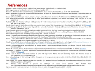 References
Abouzeid A, Seddik A. Effectof Iron Ore Properties on its Balling Behavior. Elsevier Sequoia S.A.: Lausanne; 1980
Ball D. Agglomeration of Iron Ores. New York: American Elsevier Pub. Co.; 1973
Biswas, A.K. Principles of Blast Furnace Ironmaking; Cootha Publishing House: Brisbane, Australia, 1981; pp. 33–39. ISBN 10:0949917001.
Borim J. Modelagem e controle de um processo de endurecimento de pelotas de minério de ferro [dissertation]. Belo Horizonte: Universidade Federal de
Minas Gerais; 2000
Campos A, FonsecaV. Pelotização. In: Luz A, Sampaio J, França S, editors.Tratamento de minérios. 5th ed. Rio de Janeiro: CETEM/MCT; 2010. pp. 705-750
China Metallurgical Construction Association. Code for Design of Iron Pelletizing Engineering; China Planning Press: Beijing, China, 2009; pp. 20–25. ISBN
1580177244.
Fu, J.Y.; Zhu, D.Q. Basic Principles, Techniques and Equipment of the Iron Ore Oxidized Pellets; Central South University Press: Changsha, China, 2005; pp. 323–
336. ISBN 9787811050516.
Gao, Q.; Shen, F.; Jiang, X.; Wei, G.; Zheng, H.Y. Gas-solid reduction kinetic model of MgO-fluxed pellets. Int. J. Miner. Metall. Mater. 2014, 21, 12–17. [CrossRef]
Haas LA, Aldinger JA, Zahl RK. Effectiveness of Organic Binders for Iron Ore Pelletization. Pittsburgh: U.S. Department of the Interior. Bureau of Mines; 1989
(Report of Investigations, RI 9230)
Lima J. Estudo da carboxi-metil-celulose como aglomerante para pelotização [thesis]. São Paulo: Escola Politécnica da Universidade São Paulo; 1991
Metso. Iron ore pelletizing [Internet].2017. Available from: http://www.metso.com/products/iron-ore-pelletizing/ [Accessed: October06, 2017]
Meyer K. Pelletizing of Iron Ores.Heidelberg: Springer-Verlag; 1980. p. 291 não encontrado
Moraes S, Comparação de desempenho de aglomerante orgânico em relação à bentonita na operação de pelotização de concentrados de minério de ferro
brasileiros de diversasprocedências.[dissertation].São Paulo: Escola Politécnica da Universidade São Paulo; 2004
Moraes S, Lima J, Neto J. Influence of dispersants on the rheological and colloidal properties of iron ore ultrafine particles and their effect on the pelletizing
process—Areview. Journal of Materials Research and Technology.2013;2:386-391
Mourão J, Huerta M, de Medeiros U, Cameron I, O’Leary K, Howey C. Guidelines for selecting pellet plant technology. In: 6th International Congress on the
Science and Technology of Ironmaking-ICSTI, Rio de Janeiro, RJ, Brazil, October 14–18, 2012, pp. 2162–2175.
Mourão J. Estudo Prospectivo do Setor Siderúrgico: NT Minério de Ferro e Pelotas Situação Atual e Tendências 2025. Brasília: Centro de Gestão e Estudos
Estratégicos; 2008
Nabeel, M.; Karasev, A.; Jönsson, P.G. Evaluation of dust generation during mechanical wear of iron ore pellets. ISIJ Int. 2016, 56, 960–966. [CrossRef]
Sadrnezhaad, S.K.; Ferdowsi, A.; Payab, H. Mathematical model for a straight grate iron ore pellet induration process of industrial scale. Comp. Mater. Sci. 2009,
44, 296–302. [CrossRef]
Sandra Lúcia de Moraes, José Renato Baptista de Lima and Tiago Ramos Ribeiro. Iron Ore Pelletizing Process: An Overview. Chapter 3.
http://dx.doi.org/10.5772/intechopen.73164
Shen, F.; Gao, Q.; Jiang, X.; Wei, G.; Zheng, H. Effect of magnesia on the compressive strength of pellets. Int. J. Miner. Metall. Mater. 2014, 21, 431–437.
[CrossRef]
Tuck C, Virta R. 2011 minerals yearbook: Iron ore. USGS [Internet]. 2013. Available from: http://minerals.usgs.gov/minerals/pubs/commodity/iron_ore/myb1-
2011-feore.pdf [Accessed: May, 2014]
Vale. Entenda como funciona o processo de pelotização em nossas usinas [Internet]. 2017. Available from:
http://www.vale.com/brasil/PT/aboutvale/news/Paginas/entenda-funcionaprocesso-pelotizacao-usinas.aspx[Accessed: October 06, 2017]
Wynnckyj J, Fahidy T. Solid state sintering in the induration of iron ore pellets. Metallurgical Transactions. 1974; 5: 991-999
 