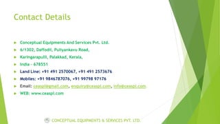 Contact Details
 Conceptual Equipments And Services Pvt. Ltd.
 6/1302, Daffodil, Puliyankavu Road,
 Karingarapulli, Palakkad, Kerala,
 India – 678551
 Land Line: +91 491 2570067, +91 491 2573676
 Mobiles: +91 9846787076, +91 99798 97176
 Email: ceaspl@gmail.com, enquiry@ceaspl.com, info@ceaspl.com.
 WEB: www.ceaspl.com
CONCEPTUAL EQUIPMENTS & SERVICES PVT. LTD.
 