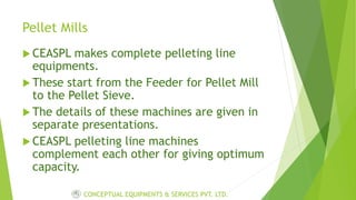 Pellet Mills
 CEASPL makes complete pelleting line
equipments.
 These start from the Feeder for Pellet Mill
to the Pellet Sieve.
 The details of these machines are given in
separate presentations.
 CEASPL pelleting line machines
complement each other for giving optimum
capacity.
CONCEPTUAL EQUIPMENTS & SERVICES PVT. LTD.
 
