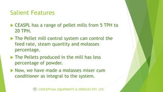 Salient Features
 CEASPL has a range of pellet mills from 5 TPH to
20 TPH.
 The Pellet mill control system can control the
feed rate, steam quantity and molasses
percentage.
 The Pellets produced in the mill has less
percentage of powder.
 Now, we have made a molasses mixer cum
conditioner as integral to the system.
CONCEPTUAL EQUIPMENTS & SERVICES PVT. LTD.
 