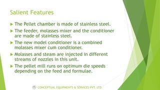 Salient Features
 The Pellet chamber is made of stainless steel.
 The feeder, molasses mixer and the conditioner
are made of stainless steel.
 The new model conditioner is a combined
molasses mixer cum conditioner.
 Molasses and steam are injected in different
streams of nozzles in this unit.
 The pellet mill runs on optimum die speeds
depending on the feed and formulae.
CONCEPTUAL EQUIPMENTS & SERVICES PVT. LTD.
 