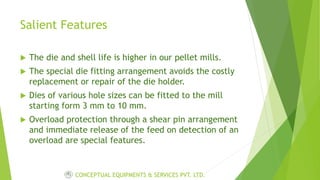 Salient Features
 The die and shell life is higher in our pellet mills.
 The special die fitting arrangement avoids the costly
replacement or repair of the die holder.
 Dies of various hole sizes can be fitted to the mill
starting form 3 mm to 10 mm.
 Overload protection through a shear pin arrangement
and immediate release of the feed on detection of an
overload are special features.
CONCEPTUAL EQUIPMENTS & SERVICES PVT. LTD.
 