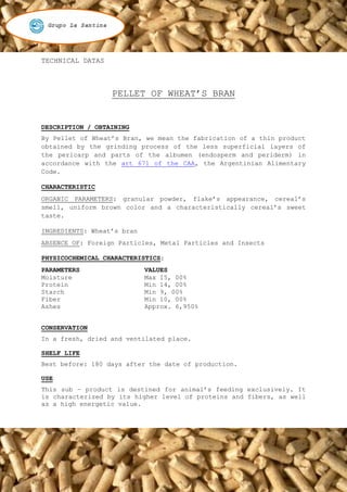 TECHNICAL DATAS



                  PELLET OF WHEAT’S BRAN


DESCRIPTION / OBTAINING
By Pellet of Wheat’s Bran, we mean the fabrication of a thin product
obtained by the grinding process of the less superficial layers of
the pericarp and parts of the albumen (endosperm and periderm) in
accordance with the art 671 of the CAA, the Argentinian Alimentary
Code.

CHARACTERISTIC
ORGANIC PARAMETERS: granular powder, flake’s appearance, cereal’s
smell, uniform brown color and a characteristically cereal’s sweet
taste.

INGREDIENTS: Wheat’s bran
ABSENCE OF: Foreign Particles, Metal Particles and Insects

PHYSICOCHEMICAL CHARACTERISTICS:
PARAMETERS                  VALUES
Moisture                    Max 15, 00%
Protein                     Min 14, 00%
Starch                      Min 9, 00%
Fiber                       Min 10, 00%
Ashes                       Approx. 6,950%


CONSERVATION
In a fresh, dried and ventilated place.

SHELF LIFE
Best before: 180 days after the date of production.

USE
This sub – product is destined for animal’s feeding exclusively. It
is characterized by its higher level of proteins and fibers, as well
as a high energetic value.
 