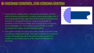 5: VOLTAGE CONTROL ,THE CORONA SYSTEM
• To be useful in nuclear physics, the particle accelerator must be
able to maintain an extremely constant accelerating voltage over a
very long period of time. Regardless of the method of charging the
terminal, it is necessary to devise a way to compensate for
variations in the terminal voltage due to charging inconsistencies,
minor discharges, etc. This is done in nearly all Van de Graaff
accelerators by using a coronal discharge system.
• This system consists of a set of very sharp needles mounted inside
a mushroom shaped electrode. The entire assembly is mounted on
a long rod through the wall of the pressure vessel so that the
needles can be moved close to or far away from the terminal
electrode.
 
