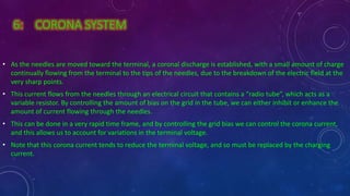 6: CORONA SYSTEM
• As the needles are moved toward the terminal, a coronal discharge is established, with a small amount of charge
continually flowing from the terminal to the tips of the needles, due to the breakdown of the electric field at the
very sharp points.
• This current flows from the needles through an electrical circuit that contains a “radio tube”, which acts as a
variable resistor. By controlling the amount of bias on the grid in the tube, we can either inhibit or enhance the
amount of current flowing through the needles.
• This can be done in a very rapid time frame, and by controlling the grid bias we can control the corona current,
and this allows us to account for variations in the terminal voltage.
• Note that this corona current tends to reduce the terminal voltage, and so must be replaced by the charging
current.
 