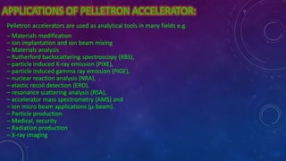 APPLICATIONS OF PELLETRON ACCELERATOR:
Pelletron accelerators are used as analytical tools in many fields e.g.
– Materials modification
– Ion implantation and ion beam mixing
– Materials analysis
– Rutherford backscattering spectroscopy (RBS),
– particle induced X-ray emission (PIXE),
– particle induced gamma ray emission (PIGE),
– nuclear reaction analysis (NRA),
– elastic recoil detection (ERD),
– resonance scattering analysis (RSA),
– accelerator mass spectrometry (AMS) and
– ion micro beam applications (µ-beam).
– Particle production
– Medical, security
– Radiation production
– X-ray imaging
 