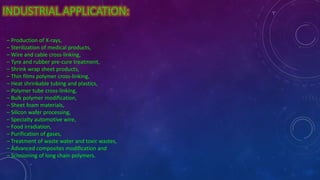 INDUSTRIAL APPLICATION:
– Production of X-rays,
– Sterilization of medical products,
– Wire and cable cross-linking,
– Tyre and rubber pre-cure treatment,
– Shrink wrap sheet products,
– Thin films polymer cross-linking,
– Heat shrinkable tubing and plastics,
– Polymer tube cross-linking,
– Bulk polymer modification,
– Sheet foam materials,
– Silicon wafer processing,
– Specialty automotive wire,
– Food irradiation,
– Purification of gases,
– Treatment of waste water and toxic wastes,
– Advanced composites modification and
– Scissioning of long chain polymers.
 