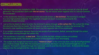 CONCLUSION:
• The FN accelerator was installed in 1968. The accelerator works under the same concept of a Van de Graaff
generator. The accelerator starts with the ion source. The ion source sends negative ions in a vacuum towards
the accelerator.
• In the accelerator there is a centralized metal electrode known as the terminal. The terminal is charged
to a very high positive potential. The negatively charged ion beam is accelerated towards the
positively charged terminal.
• Just as the ion beam is about to enter the terminal it passes through a thin carbon foil. The carbon foil strips
the electrons from the ion beam. The ion beam is now positively charged as it enters the terminal. The
terminal is now repelling the positive ion beam out the opposite side of the accelerator.
• It is a tandem accelerator because there are two points of acceleration. Before passing through the carbon
foil and after passing through the carbon foil.
• The accelerator is housed in a steel tank . This is so that the high voltage surfaces are isolated
from the outside world. This keeps the surfaces of the accelerator from discharging.
• The system that charges the terminal uses a "Pelletron chain" in the same way that a Van de Graaff generator
uses a belt to charge itself. After the leaving the accelerator, the beam can be steered through the use of
magnets. The beam is steered through the next room, past it, and into the next room. At the end the beams
smashes into the sample and the x-rays are detected.
 