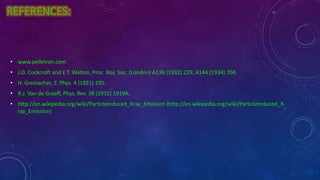 REFERENCES:
• www.pelletron.com
• J.D. Cockcroft and E.T. Walton, Proc. Roy. Soc. (London) A136 (1932) 229, A144 (1934) 704.
• H. Greinacher, Z. Phys. 4 (1921) 195.
• R.J. Van de Graaff, Phys. Rev. 38 (1931) 1919A.
• http://en.wikipedia.org/wiki/ParticleInduced_Xray_Emission (http://en.wikipedia.org/wiki/ParticleInduced_X-
ray_Emission)
 