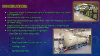 INTRODUCTION:
• A pelletron is a type of electrostatic particle accelerator similar to a Van de
Graaff generator.
• Pelletrons have been built in many sizes.
• Small units producing voltages up to 500 kV and beam energies up to 1 MeV
of kinetic energy.
• Largest system, which has reached a DC voltage of over 25 megavolts and
produced ion beams with energies over 900 MeV.
• Built by the National Electrostatics Corporation
accelerator has 4 main components
 Ion production
 Two-Stage (tandem) acceleration of ions
 Steering of ions
 Scattering chambers
 