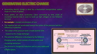 GENERATING ELECTRIC CHARGE
• Generating electric charge is done by a mechanical transportation system
made of a chain of pellets.
• Chain pellets are short conductive tubes connected by links made of
insulating material that is used to build up high voltages on the Pelletron
terminal.
• For example in tandem acceleration of ions:
• The negative ions are accelerated toward the center of the pressure tank by a
difference in potential.
• The center of the pressure tank is made positive with
respect to the charge exchanger.
• The potential difference is developed by the Pelletron
Charging system, which consists of metal pellets and
insulating connectors.
The terminal is charged by induction and is a very stable and
reliable system.
 