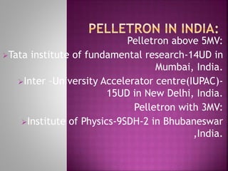 Pelletron above 5MV:
Tata institute of fundamental research-14UD in
Mumbai, India.
Inter –University Accelerator centre(IUPAC)-
15UD in New Delhi, India.
Pelletron with 3MV:
Institute of Physics-9SDH-2 in Bhubaneswar
,India.
 