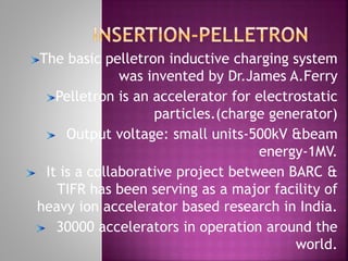 The basic pelletron inductive charging system
was invented by Dr.James A.Ferry
Pelletron is an accelerator for electrostatic
particles.(charge generator)
Output voltage: small units-500kV &beam
energy-1MV.
It is a collaborative project between BARC &
TIFR has been serving as a major facility of
heavy ion accelerator based research in India.
30000 accelerators in operation around the
world.
 