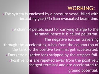 The system is enclosed by a pressure vessel filled with
insulating gas(SF6) &an evacuated beam line.
A chain of pellets used for carrying charge to the
terminal hence it is called pelletron.
The negative ions on traversing
through the accelerating tubes from the column top of
the tank to the positive terminal get accelerated.
Energetic negative ions stripped by the stripper foil.
Positive ions are repelled away from the positively
charged terminal and are accelerated to
ground potential.
 