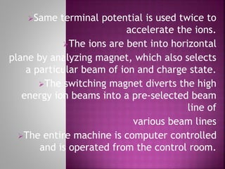 Same terminal potential is used twice to
accelerate the ions.
The ions are bent into horizontal
plane by analyzing magnet, which also selects
a particular beam of ion and charge state.
The switching magnet diverts the high
energy ion beams into a pre-selected beam
line of
various beam lines
The entire machine is computer controlled
and is operated from the control room.
 