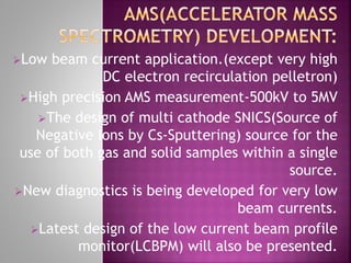 Low beam current application.(except very high
DC electron recirculation pelletron)
High precision AMS measurement-500kV to 5MV
The design of multi cathode SNICS(Source of
Negative Ions by Cs-Sputtering) source for the
use of both gas and solid samples within a single
source.
New diagnostics is being developed for very low
beam currents.
Latest design of the low current beam profile
monitor(LCBPM) will also be presented.
 