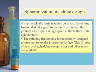 Spheronization machine design
In principle the basic machine consists of a rotating
friction disk, designed to increse friction with the
product,which spins at high speed at the bottom of the
cylinder bowl.
The spinning friction disc has a carefully designed
groove pattern on the processing surface. This is most
often crosshatched, but several sizes and other types
are available.
 