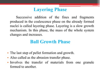 Layering Phase
Successive addition of the fines and fragments
produced in the coalescence phase on the already formed
nuclei is called layering phase. Layering is a slow growth
mechanism. In this phase, the mass of the whole system
changes and increases.
Ball Growth Phase
• The last step of pellet formation and growth.
• Also called as the abrasion transfer phase.
• Involves the transfer of materials from one granule
formed to another.
 