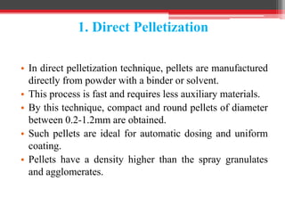 1. Direct Pelletization
• In direct pelletization technique, pellets are manufactured
directly from powder with a binder or solvent.
• This process is fast and requires less auxiliary materials.
• By this technique, compact and round pellets of diameter
between 0.2-1.2mm are obtained.
• Such pellets are ideal for automatic dosing and uniform
coating.
• Pellets have a density higher than the spray granulates
and agglomerates.
 