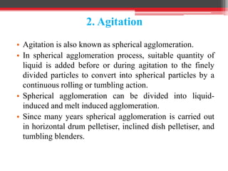 2. Agitation
• Agitation is also known as spherical agglomeration.
• In spherical agglomeration process, suitable quantity of
liquid is added before or during agitation to the finely
divided particles to convert into spherical particles by a
continuous rolling or tumbling action.
• Spherical agglomeration can be divided into liquid-
induced and melt induced agglomeration.
• Since many years spherical agglomeration is carried out
in horizontal drum pelletiser, inclined dish pelletiser, and
tumbling blenders.
 