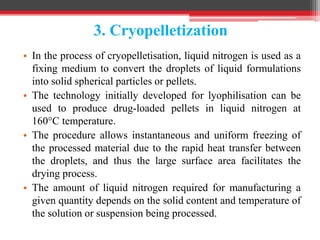 3. Cryopelletization
• In the process of cryopelletisation, liquid nitrogen is used as a
fixing medium to convert the droplets of liquid formulations
into solid spherical particles or pellets.
• The technology initially developed for lyophilisation can be
used to produce drug-loaded pellets in liquid nitrogen at
160°C temperature.
• The procedure allows instantaneous and uniform freezing of
the processed material due to the rapid heat transfer between
the droplets, and thus the large surface area facilitates the
drying process.
• The amount of liquid nitrogen required for manufacturing a
given quantity depends on the solid content and temperature of
the solution or suspension being processed.
 