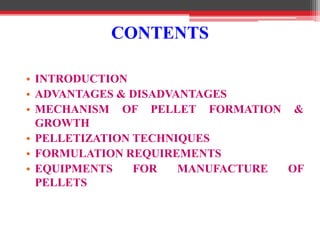 CONTENTS
• INTRODUCTION
• ADVANTAGES & DISADVANTAGES
• MECHANISM OF PELLET FORMATION &
GROWTH
• PELLETIZATION TECHNIQUES
• FORMULATION REQUIREMENTS
• EQUIPMENTS FOR MANUFACTURE OF
PELLETS
 