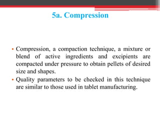 5a. Compression
• Compression, a compaction technique, a mixture or
blend of active ingredients and excipients are
compacted under pressure to obtain pellets of desired
size and shapes.
• Quality parameters to be checked in this technique
are similar to those used in tablet manufacturing.
 