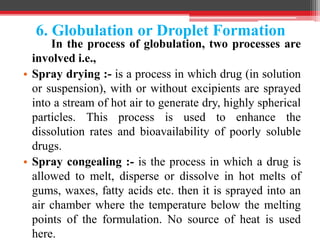 6. Globulation or Droplet Formation
In the process of globulation, two processes are
involved i.e.,
• Spray drying :- is a process in which drug (in solution
or suspension), with or without excipients are sprayed
into a stream of hot air to generate dry, highly spherical
particles. This process is used to enhance the
dissolution rates and bioavailability of poorly soluble
drugs.
• Spray congealing :- is the process in which a drug is
allowed to melt, disperse or dissolve in hot melts of
gums, waxes, fatty acids etc. then it is sprayed into an
air chamber where the temperature below the melting
points of the formulation. No source of heat is used
here.
 