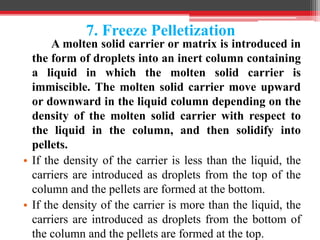 7. Freeze Pelletization
A molten solid carrier or matrix is introduced in
the form of droplets into an inert column containing
a liquid in which the molten solid carrier is
immiscible. The molten solid carrier move upward
or downward in the liquid column depending on the
density of the molten solid carrier with respect to
the liquid in the column, and then solidify into
pellets.
• If the density of the carrier is less than the liquid, the
carriers are introduced as droplets from the top of the
column and the pellets are formed at the bottom.
• If the density of the carrier is more than the liquid, the
carriers are introduced as droplets from the bottom of
the column and the pellets are formed at the top.
 