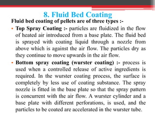 8. Fluid Bed Coating
Fluid bed coating of pellets are of three types :-
• Top Spray Coating :- particles are fluidized in the flow
of heated air introduced from a base plate. The fluid bed
is sprayed with coating liquid through a nozzle from
above which is against the air flow. The particles dry as
they continue to move upwards in the air flow.
• Bottom spray coating (wurster coating) :- process is
used when a controlled release of active ingredients is
required. In the wurster coating process, the surface is
completely by less use of coating substance. The spray
nozzle is fitted in the base plate so that the spray pattern
is concurrent with the air flow. A wurster cylinder and a
base plate with different perforations, is used, and the
particles to be coated are accelerated in the wurster tube.
 