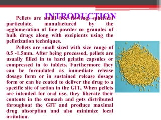 INTRODUCTIONPellets are small free flowing, spherical
particulate, manufactured by the
agglomeration of fine powder or granules of
bulk drugs along with excipients using the
pelletization techniques.
Pellets are small sized with size range of
0.5 -1.5mm. After being processed, pellets are
usually filled in to hard gelatin capsules or
compressed in to tablets. Furthermore they
can be formulated as immediate release
dosage form or in sustained release dosage
form or can be coated to deliver the drug to a
specific site of action in the GIT. When pellets
are intended for oral use, they liberate their
contents in the stomach and gets distributed
throughout the GIT and produce maximal
drug absorption and also minimize local
irritation.
 