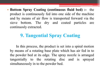 • Bottom Spray Coating (continuous fluid bed) :- the
product is continuously fed into one side of the machine
and by means of air flow is transported forward via the
sieve bottom. The dry and coated particles are
continuosly extracted.
9. Tangential Spray Coating
In this process, the product is set into a spiral motion
by means of a rotating base plate which has air fed in to
the powder bed at its edge. The spray nozzle is arranged
tangentially to the rotating disc and is sprayed
simultaneously in to the powder bed.
 