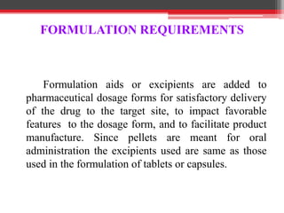 Formulation aids or excipients are added to
pharmaceutical dosage forms for satisfactory delivery
of the drug to the target site, to impact favorable
features to the dosage form, and to facilitate product
manufacture. Since pellets are meant for oral
administration the excipients used are same as those
used in the formulation of tablets or capsules.
FORMULATION REQUIREMENTS
 