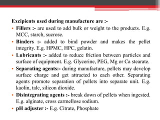 Excipients used during manufacture are :-
• Fillers :- are used to add bulk or weight to the products. E.g.
MCC, starch, sucrose.
• Binders :- added to bind powder and makes the pellet
integrity. E.g. HPMC, HPC, gelatin.
• Lubricants :- added to reduce friction between particles and
surface of equipment. E.g. Glycerine, PEG, Mg or Ca stearate.
• Separating agents:- during manufacture, pellets may develop
surface charge and get attracted to each other. Separating
agents promote separation of pellets into separate unit. E.g.
kaolin, talc, silicon dioxide.
• Disintegrating agents :- break down of pellets when ingested.
E.g. alginate, cross carmellose sodium.
• pH adjuster :- E.g. Citrate, Phosphate
 