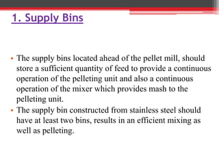 1. Supply Bins
• The supply bins located ahead of the pellet mill, should
store a sufficient quantity of feed to provide a continuous
operation of the pelleting unit and also a continuous
operation of the mixer which provides mash to the
pelleting unit.
• The supply bin constructed from stainless steel should
have at least two bins, results in an efficient mixing as
well as pelleting.
 