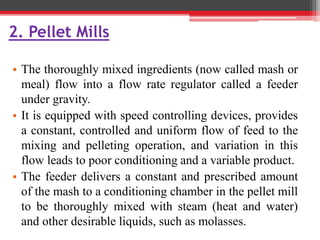 2. Pellet Mills
• The thoroughly mixed ingredients (now called mash or
meal) flow into a flow rate regulator called a feeder
under gravity.
• It is equipped with speed controlling devices, provides
a constant, controlled and uniform flow of feed to the
mixing and pelleting operation, and variation in this
flow leads to poor conditioning and a variable product.
• The feeder delivers a constant and prescribed amount
of the mash to a conditioning chamber in the pellet mill
to be thoroughly mixed with steam (heat and water)
and other desirable liquids, such as molasses.
 
