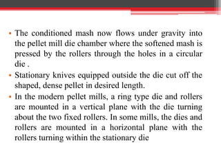 • The conditioned mash now flows under gravity into
the pellet mill die chamber where the softened mash is
pressed by the rollers through the holes in a circular
die .
• Stationary knives equipped outside the die cut off the
shaped, dense pellet in desired length.
• In the modern pellet mills, a ring type die and rollers
are mounted in a vertical plane with the die turning
about the two fixed rollers. In some mills, the dies and
rollers are mounted in a horizontal plane with the
rollers turning within the stationary die
 