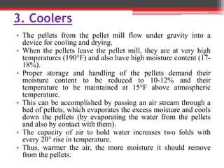 3. Coolers
• The pellets from the pellet mill flow under gravity into a
device for cooling and drying.
• When the pellets leave the pellet mill, they are at very high
temperatures (190°F) and also have high moisture content (17-
18%).
• Proper storage and handling of the pellets demand their
moisture content to be reduced to 10-12% and their
temperature to be maintained at 15°F above atmospheric
temperature.
• This can be accomplished by passing an air stream through a
bed of pellets, which evaporates the excess moisture and cools
down the pellets (by evaporating the water from the pellets
and also by contact with them).
• The capacity of air to hold water increases two folds with
every 20° rise in temperature.
• Thus, warmer the air, the more moisture it should remove
from the pellets.
 