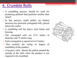 4. Crumble Rolls
• A crumbling process should be used for
producing pelleted feed particles smaller than
10/64”.
• In this process, small pellets are broken
between two powered corrugated rolls, placed
below the cooler.
• A crumbling roll has heavy steel frame and
housing.
• The corrugated rolls are 8-12 inches in
diameter and 72 inches long.
• Each corrugation is spaced at 6-12 inches
• This controls the sizing or degree of
crumbling of the product.
• A by-pass valve directs the pellets around the
outside of the rolls when the product is not
required to be crumbled.
 