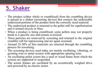 5. Shaker
• The product (either whole or crumblised) from the crumbling device
is passed to a shaker (screening device) that extracts the undesirable
undersized portions of the product from the correctly sized material.
• The undersized product is returned to the pellet mill for repelletisation
and is termed recycle or fines.
• When a product is being crumblised, some pellets may not properly
break to a specific size and remain oversized.
• These particles are removed by screening and returned to the original
crumbler roll for reprocessing and are again screened.
• Around 25-30% of fine materials are returned through the crumbling
process for reworking.
• The screening devices used today are mainly oscillating, vibrating, or
gyrating wire or metal screens with appropriate opening sizes.
• An oscillating pellet screen has a steel or wood frame from which the
screens are supported or suspended.
• The screen frames are oscillated by an eccentrically weighed drive
unit powered by an electric motor .
 