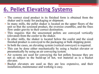 6. Pellet Elevating Systems
• The correct sized product in its finished form is obtained from the
shaker and is ready for packaging or shipment.
• In many mills, the pellet shaker is located on the upper floors of the
unit so that the screened product, the oversize crumbles, and the fines
flow under gravity to their correct destination.
• This requires that the unscreened pellets are conveyed vertically
(elevated) from the cooler to the shaker.
• In other mills, the shaker is located below the cooler and the sized
finished product is conveyed to the packaging or bulk shipping point.
• In both the cases, an elevating system (vertical conveyor) is required.
• This can be done either mechanically by using a bucket elevator or
pneumatically by using an air conveying system.
• Air systems are used for conveying the hot pellets because they are
not as subject to the build-up of hot, wet material as is a bucket
elevator.
• Bucket elevators are used as they are less expensive, and their
installation, maintenance and working is easy.
 
