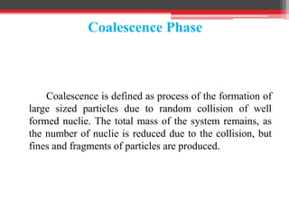 Coalescence Phase
Coalescence is defined as process of the formation of
large sized particles due to random collision of well
formed nuclie. The total mass of the system remains, as
the number of nuclie is reduced due to the collision, but
fines and fragments of particles are produced.
 