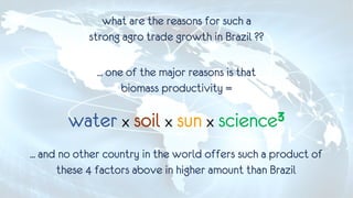 ... one of the major reasons is that
biomass productivity =
water x soil x sun x science3
what are the reasons for such a
strong agro trade growth in Brazil ??
... and no other country in the world offers such a product of
these 4 factors above in higher amount than Brazil
 