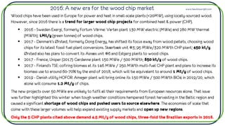 2016: A new era for the wood chip market www.hawkinswright.com
Wood chips have been used in Europe for power and heat in small-scale plants (<20MW), using locally-sourced wood.
However, since 2016 there is a trend for larger wood chip projects for combined heat & power (CHP).
▪ 2016 - Sweden Exergi, formerly Fortum Värme: Vartan plant 130 MW electric (MWe) and 280 MW thermal
(MWth); 1Mt/y (green tonnes) of wood chips.
▪ 2017 - Denmark’s Ørsted, formerly Dong Energy, has shifted its focus away from wood pellets, choosing wood
chips for its latest fossil fuel plant conversions. Skærbæk unit #3; 95 MWe/320 MWth CHP plant; 450 kt/y.
Ørsted also has plans to convert its Asnæs unit #6 and Esbjerg plants to wood chips.
▪ 2017 - France, Uniper (2017): Gardanne plant 150 MWe / 500 MWth; 850 kt/y of wood chips.
▪ 2017 - Finland’s TSE: cofiring biomass at its 146 MWe / 250 MWth multi-fuel CHP plant and plans to increase its
biomass use to around 60-70% by the end of 2018, which will be equivalent to around 1 Mt/y of wood chips.
▪ 2019 - Danish utility HOFOR: Amager plant will bring online its 150 MWe / 500 MWth BIO4 in 2019/20, which
alone will consume 1.2 Mt/y of chips.
The new projects over 50 MWe are unlikely to fulfil all their requirements from European resources alone. That issue
was further highlighted this winter when tough weather conditions hampered forest harvesting in the Baltic region and
caused a significant shortage of wood chips and pushed users to source elsewhere. The economies of scale that
come with these larger volumes will help expand existing supply markets and open up new regions.
Only the 5 CHP plants cited above demand 4.5 Mt/y of wood chips, three-fold the Brazilian exports in 2018.
 