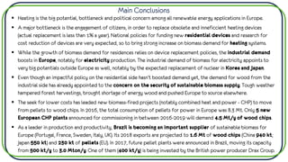 Main Conclusions
▪ Heating is the big potential, bottleneck and political concern among all renewable energy applications in Europe.
▪ A major bottleneck is the engagement of citizens, in order to replace obsolete and inneficcient heating devices
(actual replacement is less than 1% a year). National policies for funding new residential devices and research for
cost reduction of devices are very expected, so to bring strong increase on biomass demand for heating systems.
▪ While the growth of biomass demand for residences relies on device replacement policies, the industrial demand
boosts in Europe, notably for electricity production. The industrial demand of biomass for electricity appoints to
very big potentials outside Europe as well, notably by the expected replacement of nuclear in Korea and Japan.
▪ Even though an impactful policy on the residential side hasn’t boosted demand yet, the demand for wood from the
industrial side has already appointed to the concern on the security of sustainable biomass supply. Tough weather
hampered forest harvestings, brought shortage of energy wood and pushed Europe to source elsewhere.
▪ The seek for lower costs has leaded new biomass-fired projects (notably combined heat and power - CHP) to move
from pellets to wood chips. In 2016, the total consumption of pellets for power in Europe was 8.3 Mt. Only 5 new
European CHP plants announced for commissioning in between 2016-2019 will demand 4.5 Mt/y of wood chips.
▪ As a leader in production and productivity, Brazil is becoming an important supplier of sustainable biomass for
Europe (Portugal, France, Sweden, Italy, UK). Its 2018 exports are projected to 1.6 Mt of wood chips (China 940 kt;
Japan 550 kt) and 230 kt of pellets (EU). In 2017, future pellet plants were announced in Brazil, moving its capacity
from 500 kt/y to 3.0 Mton/y. One of them (400 kt/y) is being invested by the British power producer Drax Group.
 