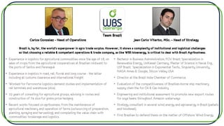 Carlos Gonzalez – Head of Operations
• Experience in logistics for agricultural commodities since the age of 18, on
sales of crops from the agricultural cooperatives at Brazilian midwest to
the ports of Santos and Paranaguá
• Experience in logistics in road, rail, fluvial and long course - the latter
including all customs clearance and international freight
• Worked for Ferronorte logistics demand studies and implementation of
rail terminals and warehouse (silos)
• 15 years of consulting for agricultural groups, advising in routes and
construction of 74 silos for grains price hedging
• Recent works focused on agribusiness, from the maintenance of
agricultural machinery and operation of farms (outsourcing of preparation,
planting, spraying and harvesting), and completing the value chain with
commodities’ brokerage and logistics
Jean Carlo Viterbo, MSc. – Head of Strategy
• Bachelor in Business Administration, FGV Brazil; Specialization in
Renewable Energy, UniKassel Germany; Master of Science in Naval Eng.,
USP Brazil; Specialization in Exponential Techs., Singularity University,
NASA Ames & Google, Silicon Valley USA
• Director at the Brazil India Chamber of Commerce
• Evaluation of the competitiveness of Brazilian-borne ship machinery
supply chain the for Oil & Gas Industry
• Engineering and institutional assessment to promote new export routes
for soya beans throughout Amazon waterways
• Strategy consultant in several wind energy and agroenergy in Brazil (pellets
and biodiesel).
• First Brazilian to defend thesis on the matter of Offshore Wind Energy
Team Brazil
Brazil is, by far, the world’s superpower in agro trade surplus. However, it shows a complexity of institutional and logistical challenges
so that choosing a reliable & competent operations & trade company, as like WBS bioenergy, is critical to deal with Brazil Agribusiness.
 