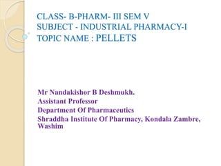 CLASS- B-PHARM- III SEM V
SUBJECT - INDUSTRIAL PHARMACY-I
TOPIC NAME : PELLETS
Mr Nandakishor B Deshmukh.
Assistant Professor
Department Of Pharmaceutics
Shraddha Institute Of Pharmacy, Kondala Zambre,
Washim
 